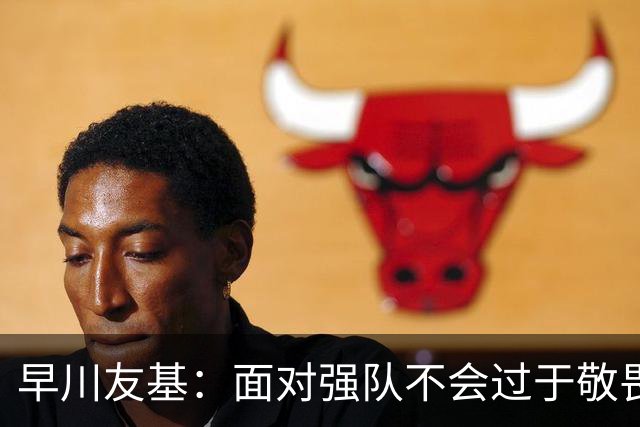 早川友基：面对强队不会过于敬畏也不会妄自菲薄，有机会战胜他们